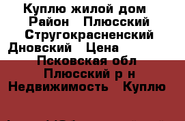 Куплю жилой дом › Район ­ Плюсский,Стругокрасненский,Дновский › Цена ­ 150 000 - Псковская обл., Плюсский р-н Недвижимость » Куплю   